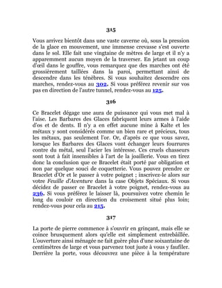 315
Vous arrivez bientôt dans une vaste caverne où, sous la pression
de la glace en mouvement, une immense crevasse s'est ouverte
dans le sol. Elle fait une vingtaine de mètres de large et il n'y a
apparemment aucun moyen de la traverser. En jetant un coup
d'œil dans le gouffre, vous remarquez que des marches ont été
grossièrement taillées dans la paroi, permettant ainsi de
descendre dans les ténèbres. Si vous souhaitez descendre ces
marches, rendez-vous au 302. Si vous préférez revenir sur vos
pas en direction de l'autre tunnel, rendez-vous au 125.
316
Ce Bracelet dégage une aura de puissance qui vous met mal à
l'aise. Les Barbares des Glaces fabriquent leurs armes à l'aide
d'os et de dents. Il n'y a en effet aucune mine à Kalte et les
métaux y sont considérés comme un bien rare et précieux, tous
les métaux, pas seulement l'or. Or, d'après ce que vous savez,
lorsque les Barbares des Glaces vont échanger leurs fourrures
contre du métal, seul l'acier les intéresse. Ces cruels chasseurs
sont tout à fait insensibles à l'art de la joaillerie. Vous en tirez
donc la conclusion que ce Bracelet était porté par obligation et
non par quelque souci de coquetterie. Vous pouvez prendre ce
Bracelet d'Or et le passer à votre poignet ; inscrivez-le alors sur
votre Feuille d'Aventure dans la case Objets Spéciaux. Si vous
décidez de passer ce Bracelet à votre poignet, rendez-vous au
236. Si vous préférez le laisser là, poursuivez votre chemin le
long du couloir en direction du croisement situé plus loin;
rendez-vous pour cela au 215.
317
La porte de pierre commence à s'ouvrir en grinçant, mais elle se
coince brusquement alors qu'elle est simplement entrebâillée.
L'ouverture ainsi ménagée ne fait guère plus d'une soixantaine de
centimètres de large et vous parvenez tout juste à vous y faufiler.
Derrière la porte, vous découvrez une pièce à la température
 
