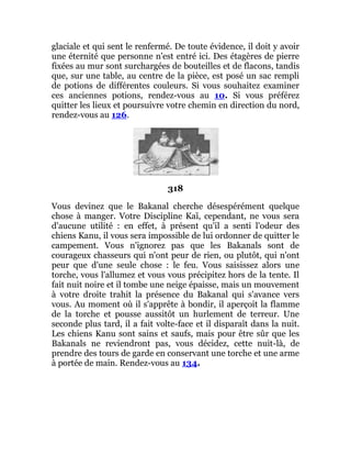 glaciale et qui sent le renfermé. De toute évidence, il doit y avoir
une éternité que personne n'est entré ici. Des étagères de pierre
fixées au mur sont surchargées de bouteilles et de flacons, tandis
que, sur une table, au centre de la pièce, est posé un sac rempli
de potions de différentes couleurs. Si vous souhaitez examiner
ces anciennes potions, rendez-vous au 10. Si vous préférez
quitter les lieux et poursuivre votre chemin en direction du nord,
rendez-vous au 126.
318
Vous devinez que le Bakanal cherche désespérément quelque
chose à manger. Votre Discipline Kaï, cependant, ne vous sera
d'aucune utilité : en effet, à présent qu'il a senti l'odeur des
chiens Kanu, il vous sera impossible de lui ordonner de quitter le
campement. Vous n'ignorez pas que les Bakanals sont de
courageux chasseurs qui n'ont peur de rien, ou plutôt, qui n'ont
peur que d'une seule chose : le feu. Vous saisissez alors une
torche, vous l'allumez et vous vous précipitez hors de la tente. Il
fait nuit noire et il tombe une neige épaisse, mais un mouvement
à votre droite trahit la présence du Bakanal qui s'avance vers
vous. Au moment où il s'apprête à bondir, il aperçoit la flamme
de la torche et pousse aussitôt un hurlement de terreur. Une
seconde plus tard, il a fait volte-face et il disparaît dans la nuit.
Les chiens Kanu sont sains et saufs, mais pour être sûr que les
Bakanals ne reviendront pas, vous décidez, cette nuit-là, de
prendre des tours de garde en conservant une torche et une arme
à portée de main. Rendez-vous au 134.
 