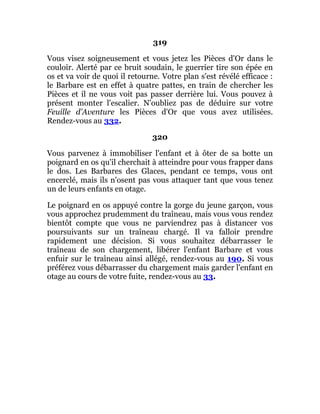 319
Vous visez soigneusement et vous jetez les Pièces d'Or dans le
couloir. Alerté par ce bruit soudain, le guerrier tire son épée en
os et va voir de quoi il retourne. Votre plan s'est révélé efficace :
le Barbare est en effet à quatre pattes, en train de chercher les
Pièces et il ne vous voit pas passer derrière lui. Vous pouvez à
présent monter l'escalier. N'oubliez pas de déduire sur votre
Feuille d'Aventure les Pièces d'Or que vous avez utilisées.
Rendez-vous au 332.
320
Vous parvenez à immobiliser l'enfant et à ôter de sa botte un
poignard en os qu'il cherchait à atteindre pour vous frapper dans
le dos. Les Barbares des Glaces, pendant ce temps, vous ont
encerclé, mais ils n'osent pas vous attaquer tant que vous tenez
un de leurs enfants en otage.
Le poignard en os appuyé contre la gorge du jeune garçon, vous
vous approchez prudemment du traîneau, mais vous vous rendez
bientôt compte que vous ne parviendrez pas à distancer vos
poursuivants sur un traîneau chargé. Il va falloir prendre
rapidement une décision. Si vous souhaitez débarrasser le
traîneau de son chargement, libérer l'enfant Barbare et vous
enfuir sur le traîneau ainsi allégé, rendez-vous au 190. Si vous
préférez vous débarrasser du chargement mais garder l'enfant en
otage au cours de votre fuite, rendez-vous au 33.
 