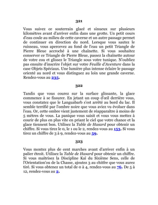 321
Vous suivez ce souterrain glacé et sinueux sur plusieurs
kilomètres avant d'arriver enfin dans une grotte. Un petit cours
d'eau coule au milieu de cette caverne et un autre passage permet
de continuer en direction du nord. Lorsque vous sautez le
ruisseau, vous apercevez au fond de l'eau un petit Triangle de
Pierre Bleue accroché à une chaînette. Si vous souhaitez
conserver ce Triangle de Pierre Bleue, passez la chaînette autour
de votre cou et glissez le Triangle sous votre tunique. N'oubliez
pas ensuite d'inscrire l'objet sur votre Feuille d'Aventure dans la
case Objets Spéciaux. Une lumière plus intense éclaire le passage
orienté au nord et vous distinguez au loin une grande caverne.
Rendez-vous au 235.
322
Tandis que vous courez sur la surface glissante, la glace
commence à se fissurer. En jetant un coup d'œil derrière vous,
vous constatez que le Languabarb s'est arrêté au bord du lac. Il
semble terrifié par l'ombre noire que vous aviez vu évoluer dans
l'eau. Or, cette ombre vient justement de réapparaître à moins de
5 mètres de vous. La panique vous saisit et vous vous mettez à
courir de plus en plus vite en priant le ciel que votre chance et la
glace tiennent bon. Utilisez la Table de Hasard pour obtenir un
chiffre. Si vous tirez le 0, le 1 ou le 2, rendez-vous au 153. Si vous
tirez un chiffre de 3 à 9, rendez-vous au 59.
323
Vous montez plus de cent marches avant d'arriver enfin à un
palier étroit. Utilisez la Table de Hasard pour obtenir un chiffre.
Si vous maîtrisez la Discipline Kaï du Sixième Sens, celle de
l'Orientation'ou de la Chasse, ajoutez 3 au chitfre que vous aurez
tiré. Si vous obtenez un total de 0 à 4, rendez-vous au 76. De 5 à
12, rendez-vous au 2.
 