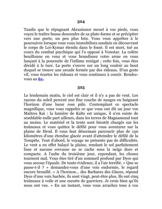 324
Tandis que le répugnant Akranionor meurt à vos pieds, vous
voyez le traître bossu descendre de sa plate-forme et se précipiter
vers une porte, un peu plus loin. Vous vous apprêtez à le
poursuivre lorsque vous vous immobilisez soudain en découvrant
le corps de Loi-Kymar étendu dans le fossé. Il est mort, tué au
cours du combat psychique qui l'a opposé à Vonotar. La colère
bouillonne en vous et vous brandissez votre arme en vous
lançant à la poursuite de l'infâme renégat ; cette fois, vous êtes
décidé à le tuer. La porte s'ouvre sur un long couloir au bout
duquel se trouve une arcade fermée par des rideaux. D'un geste
vif, vous écartez les rideaux et vous continuez à courir. Rendez-
vous au 61.
325
Le lendemain matin, le ciel est clair et il n'y a pas de vent. Les
rayons du soleil percent une fine couche de nuages en baignant
l'horizon d'une lueur rose pâle. Contemplant ce spectacle
magnifique, vous vous rappelez ce que vous ont dit un jour vos
Maîtres Kaï : la lumière de Kalte est unique, il n'en existe de
semblable nulle part ailleurs, dans les terres de Magnamund tout
au moins. Le matériel et la tente sont bientôt chargés sur les
traîneaux et vous quittez le défilé pour vous aventurer sur la
plaine de Hrod. Il vous faut désormais parcourir plus de 150
kilomètres d'une étendue glacée avant d'atteindre le défilé de la
Tempête. Tout d'abord, le voyage ne présente pas de difficultés.
Le vent a en effet balayé la plaine, rendant le sol parfaitement
lisse et aucune crevasse ne se cache sous la neige dure et
compacte. A l'aube du troisième jour, cependant, les choses
tournent mal. Vous êtes tiré d'un sommeil profond par Dyce qui
vous secoue l'épaule. De toute évidence, il a l'air terrifié. « Que se
passe-t-il ? » demandez-vous d'une vois endormie, le regard
encore brouillé. « A l'horizon... des Barbares des Glaces, répond
Dyce d'une voix hachée, ils sont vingt, peut-être plus. Ils ont cinq
traîneaux à voile et une escorte de guerriers. Je crois bien qu'ils
nous ont vus. » En un instant, vous vous arrachez tous à vos
 