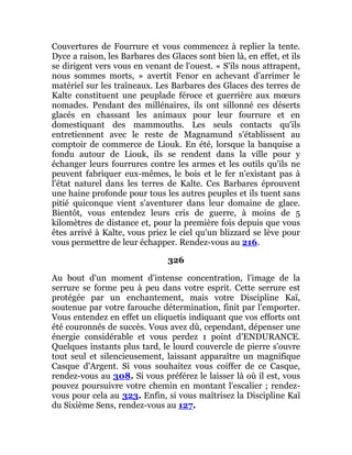 Couvertures de Fourrure et vous commencez à replier la tente.
Dyce a raison, les Barbares des Glaces sont bien là, en effet, et ils
se dirigent vers vous en venant de l'ouest. « S'ils nous attrapent,
nous sommes morts, » avertit Fenor en achevant d'arrimer le
matériel sur les traîneaux. Les Barbares des Glaces des terres de
Kalte constituent une peuplade féroce et guerrière aux mœurs
nomades. Pendant des millénaires, ils ont sillonné ces déserts
glacés en chassant les animaux pour leur fourrure et en
domestiquant des mammouths. Les seuls contacts qu'ils
entretiennent avec le reste de Magnamund s'établissent au
comptoir de commerce de Liouk. En été, lorsque la banquise a
fondu autour de Liouk, ils se rendent dans la ville pour y
échanger leurs fourrures contre les armes et les outils qu'ils ne
peuvent fabriquer eux-mêmes, le bois et le fer n'existant pas à
l'état naturel dans les terres de Kalte. Ces Barbares éprouvent
une haine profonde pour tous les autres peuples et ils tuent sans
pitié quiconque vient s'aventurer dans leur domaine de glace.
Bientôt, vous entendez leurs cris de guerre, à moins de 5
kilomètres de distance et, pour la première fois depuis que vous
êtes arrivé à Kalte, vous priez le ciel qu'un blizzard se lève pour
vous permettre de leur échapper. Rendez-vous au 216.
326
Au bout d'un moment d'intense concentration, l'image de la
serrure se forme peu à peu dans votre esprit. Cette serrure est
protégée par un enchantement, mais votre Discipline Kaï,
soutenue par votre farouche détermination, finit par l'emporter.
Vous entendez en effet un cliquetis indiquant que vos efforts ont
été couronnés de succès. Vous avez dû, cependant, dépenser une
énergie considérable et vous perdez 1 point d'ENDURANCE.
Quelques instants plus tard, le lourd couvercle de pierre s'ouvre
tout seul et silencieusement, laissant apparaître un magnifique
Casque d'Argent. Si vous souhaitez vous coiffer de ce Casque,
rendez-vous au 308. Si vous préférez le laisser là où il est, vous
pouvez poursuivre votre chemin en montant l'escalier ; rendez-
vous pour cela au 323. Enfin, si vous maîtrisez la Discipline Kaï
du Sixième Sens, rendez-vous au 127.
 