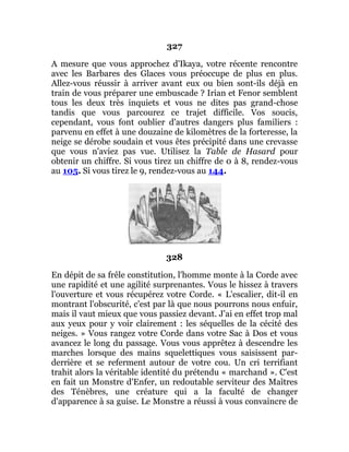 327
A mesure que vous approchez d'Ikaya, votre récente rencontre
avec les Barbares des Glaces vous préoccupe de plus en plus.
Allez-vous réussir à arriver avant eux ou bien sont-ils déjà en
train de vous préparer une embuscade ? Irian et Fenor semblent
tous les deux très inquiets et vous ne dites pas grand-chose
tandis que vous parcourez ce trajet difficile. Vos soucis,
cependant, vous font oublier d'autres dangers plus familiers :
parvenu en effet à une douzaine de kilomètres de la forteresse, la
neige se dérobe soudain et vous êtes précipité dans une crevasse
que vous n'aviez pas vue. Utilisez la Table de Hasard pour
obtenir un chiffre. Si vous tirez un chiffre de 0 à 8, rendez-vous
au 105. Si vous tirez le 9, rendez-vous au 144.
328
En dépit de sa frêle constitution, l'homme monte à la Corde avec
une rapidité et une agilité surprenantes. Vous le hissez à travers
l'ouverture et vous récupérez votre Corde. « L'escalier, dit-il en
montrant l'obscurité, c'est par là que nous pourrons nous enfuir,
mais il vaut mieux que vous passiez devant. J'ai en effet trop mal
aux yeux pour y voir clairement : les séquelles de la cécité des
neiges. » Vous rangez votre Corde dans votre Sac à Dos et vous
avancez le long du passage. Vous vous apprêtez à descendre les
marches lorsque des mains squelettiques vous saisissent par-
derrière et se referment autour de votre cou. Un cri terrifiant
trahit alors la véritable identité du prétendu « marchand ». C'est
en fait un Monstre d'Enfer, un redoutable serviteur des Maîtres
des Ténèbres, une créature qui a la faculté de changer
d'apparence à sa guise. Le Monstre a réussi à vous convaincre de
 