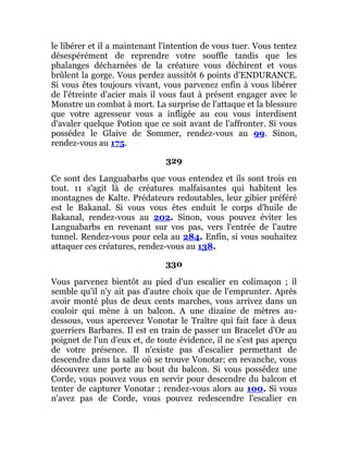 le libérer et il a maintenant l'intention de vous tuer. Vous tentez
désespérément de reprendre votre souffle tandis que les
phalanges décharnées de la créature vous déchirent et vous
brûlent la gorge. Vous perdez aussitôt 6 points d'ENDURANCE.
Si vous êtes toujours vivant, vous parvenez enfin à vous libérer
de l'étreinte d'acier mais il vous faut à présent engager avec le
Monstre un combat à mort. La surprise de l'attaque et la blessure
que votre agresseur vous a infligée au cou vous interdisent
d'avaler quelque Potion que ce soit avant de l'affronter. Si vous
possédez le Glaive de Sommer, rendez-vous au 99. Sinon,
rendez-vous au 175.
329
Ce sont des Languabarbs que vous entendez et ils sont trois en
tout. 11 s'agit là de créatures malfaisantes qui habitent les
montagnes de Kalte. Prédateurs redoutables, leur gibier préféré
est le Bakanal. Si vous vous êtes enduit le corps d'huile de
Bakanal, rendez-vous au 202. Sinon, vous pouvez éviter les
Languabarbs en revenant sur vos pas, vers l'entrée de l'autre
tunnel. Rendez-vous pour cela au 284. Enfin, si vous souhaitez
attaquer ces créatures, rendez-vous au 138.
330
Vous parvenez bientôt au pied d'un escalier en colimaçon ; il
semble qu'il n'y ait pas d'autre choix que de l'emprunter. Après
avoir monté plus de deux cents marches, vous arrivez dans un
couloir qui mène à un balcon. A une dizaine de mètres au-
dessous, vous apercevez Vonotar le Traître qui fait face à deux
guerriers Barbares. Il est en train de passer un Bracelet d'Or au
poignet de l'un d'eux et, de toute évidence, il ne s'est pas aperçu
de votre présence. Il n'existe pas d'escalier permettant de
descendre dans la salle où se trouve Vonotar; en revanche, vous
découvrez une porte au bout du balcon. Si vous possédez une
Corde, vous pouvez vous en servir pour descendre du balcon et
tenter de capturer Vonotar ; rendez-vous alors au 100. Si vous
n'avez pas de Corde, vous pouvez redescendre l'escalier en
 