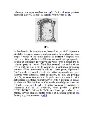 colimaçon en vous rendant au 148. Enfin, si vous préférez
examiner la porte, au bout du balcon, rendez-vous au 61.
331
Le lendemain, la température descend et un froid rigoureux
s'installe. Des vents du nord amènent une grêle de glace qui vous
cingle le visage et vos lèvres gercées se mettent à saigner. Vers
midi, vous êtes pris dans un blizzard qui rend votre progression
difficile et épuisante. Le vent violent vous force à descendre du
traîneau pour le pousser. Vous êtes exténué, vos mains et vos
orteils sont engourdis par le froid et la transpiration provoquée
par vos efforts harassants a gelé sur votre peau, déposant à
l'intérieur de vos moufles et de vos bottes une couche de glace.
Lorsque vous atteignez enfin le glacier, la nuit est presque
tombée, et vous êtes tous si fatigués que vous avez à peine
suffisamment de force pour dresser la tente et prendre un repas.
La situation frise le désastre. Vos orteils, vos doigts et votre nez
ont subi la morsure du gel et, à moins que vous ne maîtrisiez la
Discipline Kaï de la Guérison, vous perdez 4 points
d'ENDURANCE. Utilisez la Table de Hasard pour obtenir un
chiffre. Si vous tirez un chiffre entre 0 et 4, rendez-vous au 62.
Entre 5 et 9, rendez-vous au 288.
 