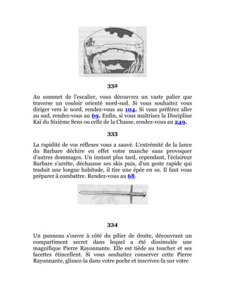332
Au sommet de l'escalier, vous découvrez un vaste palier que
traverse un couloir orienté nord-sud. Si vous souhaitez vous
diriger vers le nord, rendez-vous au 104. Si vous préférez aller
au sud, rendez-vous au 69. Enfin, si vous maîtrisez la Discipline
Kaï du Sixième Sens ou celle de la Chasse, rendez-vous au 249.
333
La rapidité de vos réflexes vous a sauvé. L'extrémité de la lance
du Barbare déchire en effet votre manche sans provoquer
d'autres dommages. Un instant plus tard, cependant, l'éclaireur
Barbare s'arrête, déchausse ses skis puis, d'un geste rapide qui
traduit une longue habitude, il tire une épée en os. Il faut vous
préparer à combattre. Rendez-vous au 68.
334
Un panneau s'ouvre à côté du pilier de droite, découvrant un
compartiment secret dans lequel a été dissimulée une
magnifique Pierre Rayonnante. Elle est tiède au toucher et ses
facettes étincellent. Si vous souhaitez conserver cette Pierre
Rayonnante, glissez-la dans votre poche et inscrivez-la sur votre
 