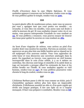 Feuille d'Aventure dans la case Objets Spéciaux. Si vous
souhaitez appuyer à nouveau sur les boutons, rendez-vous au 65.
Si vous préférez quitter le temple, rendez-vous au 306.
335
La paroi glacée offre de nombreuses prises, mais vous ne pouvez
pas vous y agripper tant que vous portez vos moufles ; en
revanche, si vous ôtez vos moufles, vous aurez sans nul doute à
subir la morsure du gel. Si vous souhaitez risquer votre vie et vos
mains, vous pouvez entreprendre l'escalade en vous rendant au
55. Si vous préférez y renoncer, vous pouvez essayer de trouver
une issue pour quitter la caverne en vous rendant au 182.
336
Au bout d'une vingtaine de mètres, vous arrivez au pied d'un
escalier dont vous montez les marches. Parvenu au sommet, vous
apercevez un peu plus loin une faible lumière qui se répand sur le
sol malpropre d'un nouveau couloir. Vous vous approchez de
cette lueur et vous découvrez une ouverture aménagée dans la
paroi. En regardant au travers, vous apercevez un vieil homme
recroquevillé dans le coin d'une cellule, à 5 ou 6 mètres en
contrebas. Ses cheveux sont longs et emmêlés et la saleté dont sa
toge est incrustée a presque effacé les croissants de lune et les
étoiles brodés sur l'étoffe. Si vous souhaitez appeler ce vieil
homme, rendez-vous au 247. Si vous préférez poursuivre votre
chemin le long du couloir, rendez-vous au 30.
337
L'éclaireur Barbare passe à côté de vous comme un éclair, puis il
s'immobilise quelques mètres plus loin dans un impeccable
christiania. Il déchausse aussitôt ses skis et, d'un geste rapide qui
révèle une longue pratique, il tire une épée en os à l'aspect
menaçant. Il faut vous préparer à combattre. Rendez-vous au 68.
 
