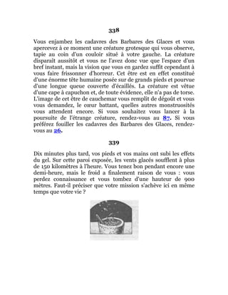 338
Vous enjambez les cadavres des Barbares des Glaces et vous
apercevez à ce moment une créature grotesque qui vous observe,
tapie au coin d'un couloir situé à votre gauche. La créature
disparaît aussitôt et vous ne l'avez donc vue que l'espace d'un
bref instant, mais la vision que vous en gardez suffit cependant à
vous faire frissonner d'horreur. Cet être est en effet constitué
d'une énorme tête humaine posée sur de grands pieds et pourvue
d'une longue queue couverte d'écaillés. La créature est vêtue
d'une cape à capuchon et, de toute évidence, elle n'a pas de torse.
L'image de cet être de cauchemar vous remplit de dégoût et vous
vous demandez, le cœur battant, quelles autres monstruosités
vous attendent encore. Si vous souhaitez vous lancer à la
poursuite de l'étrange créature, rendez-vous au 87. Si vous
préférez fouiller les cadavres des Barbares des Glaces, rendez-
vous au 26.
339
Dix minutes plus tard, vos pieds et vos mains ont subi les effets
du gel. Sur cette paroi exposée, les vents glacés soufflent à plus
de 150 kilomètres à l'heure. Vous tenez bon pendant encore une
demi-heure, mais le froid a finalement raison de vous : vous
perdez connaissance et vous tombez d'une hauteur de 900
mètres. Faut-il préciser que votre mission s'achève ici en même
temps que votre vie ?
 