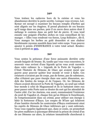 340
Vous traînez les cadavres hors de la cuisine et vous les
abandonnez derrière la porte secrète. Lorsque vous revenez, Loi-
Kymar est occupé à examiner les bocaux remplis d'herbes qui
sont alignés sur les étagères. Il prend plusieurs de ces bocaux
qu'il range dans ses poches, puis il en ouvre deux autres dont il
mélange le contenu dans un petit bol de pierre. Il vous tend
ensuite une poignée d'herbes sèches en vous conseillant de les
manger. « Elles vous rendront vos forces, Loup Solitaire», dit-il.
Vous mangez les herbes au goût douceâtre et une chaleur
bienfaisante rayonne aussitôt dans tout votre corps. Vous pouvez
ajouter 6 points d'ENDURANCE à votre total actuel. Rendez-
vous à présent au 301.
341
Vous sentez la présence d'une force puissante derrière cette
arcade baignée de brume. Et, tandis que vous vous concentrez, le
souvenir vous revient d'une légende qu'on vous avait racontée
dans votre enfance: la « Légende de la Porte de Vagadyn ».
C'était l'histoire de Démons de Glace qui avaient mené une
guerre pour pouvoir quitter leur monde et venir à Kalte. Ces
créatures n'avaient pas de corps, pas de forme, pas de substance,
elles n'étaient que pure énergie dans une autre dimension, au-
delà des limites du temps et de l'espace. Or, les Démons de
Glaces avaient découvert la Porte de Vagadyn, un seuil qui reliait
leur monde à celui de Magnamund et ils se battaient entre eux
pour passer cette Porte sans se douter du sort qui les attendait de
l'autre côté. Car les Anciens, eux aussi, connaissaient l'existence
du seuil de Vagadyn et, chaque fois qu'un Démon le franchissait,
ils l'emprisonnaient dans un cristal, pour utiliser son énergie à
bâtir la forteresse d'Ikaya. Les coupes de M'iare qui éclairent
d'une lumière éternelle les souterrains d'Ikaya contiennent ainsi
les esprits de Démons de Glace inférieurs qui y sont enfermés.
Vous vous rappelez également que, dans ce conte, on promettait
les pires malheurs à quiconque détruirait la prison de cristal d'un
de ces Démons car alors, la créature immatérielle chercherait à
 