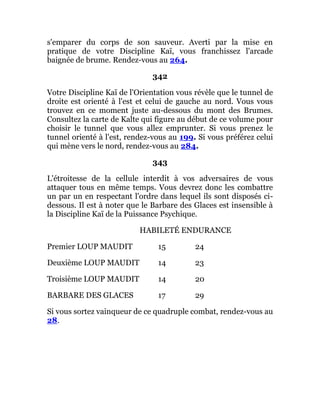 s'emparer du corps de son sauveur. Averti par la mise en
pratique de votre Discipline Kaï, vous franchissez l'arcade
baignée de brume. Rendez-vous au 264.
342
Votre Discipline Kaï de l'Orientation vous révèle que le tunnel de
droite est orienté à l'est et celui de gauche au nord. Vous vous
trouvez en ce moment juste au-dessous du mont des Brumes.
Consultez la carte de Kalte qui figure au début de ce volume pour
choisir le tunnel que vous allez emprunter. Si vous prenez le
tunnel orienté à l'est, rendez-vous au 199. Si vous préférez celui
qui mène vers le nord, rendez-vous au 284.
343
L'étroitesse de la cellule interdit à vos adversaires de vous
attaquer tous en même temps. Vous devrez donc les combattre
un par un en respectant l'ordre dans lequel ils sont disposés ci-
dessous. Il est à noter que le Barbare des Glaces est insensible à
la Discipline Kaï de la Puissance Psychique.
HABILETÉ ENDURANCE
Premier LOUP MAUDIT 15 24
Deuxième LOUP MAUDIT 14 23
Troisième LOUP MAUDIT 14 20
BARBARE DES GLACES 17 29
Si vous sortez vainqueur de ce quadruple combat, rendez-vous au
28.
 