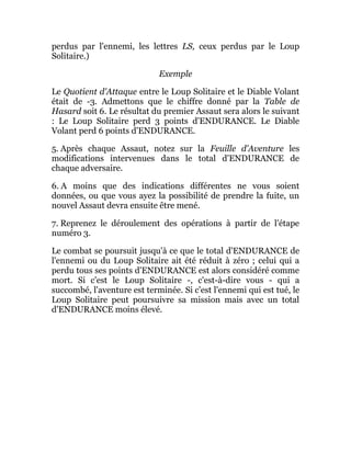 perdus par l'ennemi, les lettres LS, ceux perdus par le Loup
Solitaire.)
Exemple
Le Quotient d'Attaque entre le Loup Solitaire et le Diable Volant
était de -3. Admettons que le chiffre donné par la Table de
Hasard soit 6. Le résultat du premier Assaut sera alors le suivant
: Le Loup Solitaire perd 3 points d'ENDURANCE. Le Diable
Volant perd 6 points d'ENDURANCE.
5. Après chaque Assaut, notez sur la Feuille d'Aventure les
modifications intervenues dans le total d'ENDURANCE de
chaque adversaire.
6. A moins que des indications différentes ne vous soient
données, ou que vous ayez la possibilité de prendre la fuite, un
nouvel Assaut devra ensuite être mené.
7. Reprenez le déroulement des opérations à partir de l'étape
numéro 3.
Le combat se poursuit jusqu'à ce que le total d'ENDURANCE de
l'ennemi ou du Loup Solitaire ait été réduit à zéro ; celui qui a
perdu tous ses points d'ENDURANCE est alors considéré comme
mort. Si c'est le Loup Solitaire -, c'est-à-dire vous - qui a
succombé, l'aventure est terminée. Si c'est l'ennemi qui est tué, le
Loup Solitaire peut poursuivre sa mission mais avec un total
d'ENDURANCE moins élevé.
 