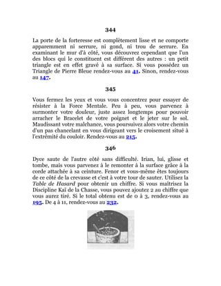344
La porte de la forteresse est complètement lisse et ne comporte
apparemment ni serrure, ni gond, ni trou de serrure. En
examinant le mur d'à côté, vous découvrez cependant que l'un
des blocs qui le constituent est différent des autres : un petit
triangle est en effet gravé à sa surface. Si vous possédez un
Triangle de Pierre Bleue rendez-vous au 41. Sinon, rendez-vous
au 147.
345
Vous fermez les yeux et vous vous concentrez pour essayer de
résister à la Force Mentale. Peu à peu, vous parvenez à
surmonter votre douleur, juste assez longtemps pour pouvoir
arracher le Bracelet de votre poignet et le jeter sur le sol.
Maudissant votre malchance, vous poursuivez alors votre chemin
d'un pas chancelant en vous dirigeant vers le croisement situé à
l'extrémité du couloir. Rendez-vous au 215.
346
Dyce saute de l'autre côté sans difficulté. Irian, lui, glisse et
tombe, mais vous parvenez à le remonter à la surface grâce à la
corde attachée à sa ceinture. Fenor et vous-même êtes toujours
de ce côté de la crevasse et c'est à votre tour de sauter. Utilisez la
Table de Hasard pour obtenir un chiffre. Si vous maîtrisez la
Discipline Kaï de la Chasse, vous pouvez ajoutez 2 au chiffre que
vous aurez tiré. Si le total obtenu est de 0 à 3, rendez-vous au
195. De 4 à 11, rendez-vous au 232.
 