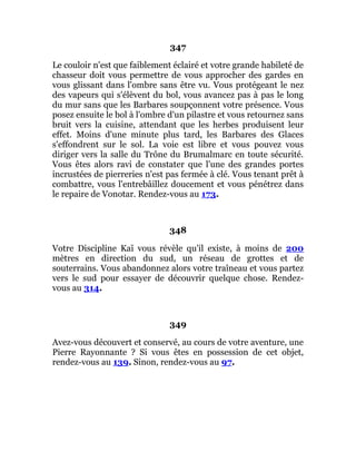 347
Le couloir n'est que faiblement éclairé et votre grande habileté de
chasseur doit vous permettre de vous approcher des gardes en
vous glissant dans l'ombre sans être vu. Vous protégeant le nez
des vapeurs qui s'élèvent du bol, vous avancez pas à pas le long
du mur sans que les Barbares soupçonnent votre présence. Vous
posez ensuite le bol à l'ombre d'un pilastre et vous retournez sans
bruit vers la cuisine, attendant que les herbes produisent leur
effet. Moins d'une minute plus tard, les Barbares des Glaces
s'effondrent sur le sol. La voie est libre et vous pouvez vous
diriger vers la salle du Trône du Brumalmarc en toute sécurité.
Vous êtes alors ravi de constater que l'une des grandes portes
incrustées de pierreries n'est pas fermée à clé. Vous tenant prêt à
combattre, vous l'entrebâillez doucement et vous pénétrez dans
le repaire de Vonotar. Rendez-vous au 173.
348
Votre Discipline Kaï vous révèle qu'il existe, à moins de 200
mètres en direction du sud, un réseau de grottes et de
souterrains. Vous abandonnez alors votre traîneau et vous partez
vers le sud pour essayer de découvrir quelque chose. Rendez-
vous au 314.
349
Avez-vous découvert et conservé, au cours de votre aventure, une
Pierre Rayonnante ? Si vous êtes en possession de cet objet,
rendez-vous au 139. Sinon, rendez-vous au 97.
 