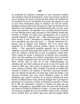 350
La multitude de couleurs s'estompe et vous ressentez soudain
une soudaine chute de température. Vous vous trouvez à présent
sur la banquise de Liouk, à moins de 800 mètres de l'endroit où
le Cardonal est ancré. Loi-Kymar et Vonotar sont auprès de vous
et tous deux frissonnent dans la fraîcheur de l'air du matin.
Quelques minutes plus tard, l'homme de vigie du Cardonal vous
aperçoit et une chaloupe est immédiatement mise à la mer pour
venir vous chercher. Le capitaine vous accueille à bord du navire
en vous félicitant pour votre courage et votre habileté, tandis que
Vonotar le Traître est hissé sans ménagement sur le pont et
aussitôt enfermé à fond de cale. « Mais comment avez-vous fait
pour revenir si vite ? demande le capitaine incrédule, nous ne
vous attendions que dans dix jours. » « Disons, intervient Loi-
Kymar, que la sagesse d'un Seigneur Kaï et le savoir d'un
magicien de la Guilde peuvent parfois vaincre le temps lui-
même. » Une expression perplexe apparaît sur le visage du
capitaine, mais elle laisse place peu à peu à un sourire : il semble
qu'il ait compris à demi-mot ce que le magicien voulait dire.
Votre voyage de retour à Anskavern se déroule sans encombre,
mais vous êtes quelque peu attristé, cependant, par le souvenir
de vos guides courageux que vous avez dû laisser derrière vous.
Votre arrivée dans le port de la côte sommerlundaise est
attendue par une foule anxieuse de savoir ce qui s'est passé. On
craint en effet que votre retour si prompt ne soit un signe que
votre mission a échoué. Mais, lorsque la nouvelle se répand que
Vonotar le Traître a été capturé, il vous faut à nouveau montrer
tous vos talents de guerrier. Et cette fois, ironie du destin, c'est
Vonotar lui-même que vous devez défendre contre la foule
déchaînée qui monte à l'assaut de la prison d'Anskavern pour
lyncher l'infâme bossu. Vous parvenez malgré tout à protéger le
prisonnier et à l'amener à Toran où l'attend son procès. A l'aube
de la fête de Maesmarn, Vonotar le Traître est jugé par ses
anciens compagnons, rassemblés dans les sous-sols du temple
qui abrite la Guilde de l'Etoile de Cristal ; à l'issue des débats, il
est reconnu coupable de tous les terribles crimes qu'il a commis.
On le conduit alors en silence dans une salle du temple située
 