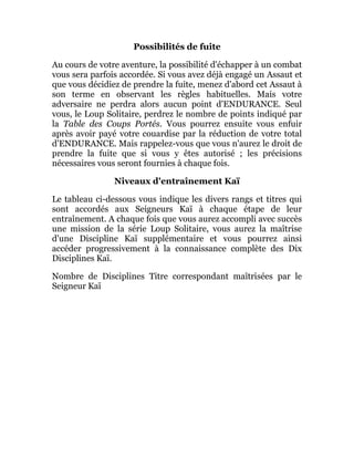Possibilités de fuite
Au cours de votre aventure, la possibilité d'échapper à un combat
vous sera parfois accordée. Si vous avez déjà engagé un Assaut et
que vous décidiez de prendre la fuite, menez d'abord cet Assaut à
son terme en observant les règles habituelles. Mais votre
adversaire ne perdra alors aucun point d'ENDURANCE. Seul
vous, le Loup Solitaire, perdrez le nombre de points indiqué par
la Table des Coups Portés. Vous pourrez ensuite vous enfuir
après avoir payé votre couardise par la réduction de votre total
d'ENDURANCE. Mais rappelez-vous que vous n'aurez le droit de
prendre la fuite que si vous y êtes autorisé ; les précisions
nécessaires vous seront fournies à chaque fois.
Niveaux d'entraînement Kaï
Le tableau ci-dessous vous indique les divers rangs et titres qui
sont accordés aux Seigneurs Kaï à chaque étape de leur
entraînement. A chaque fois que vous aurez accompli avec succès
une mission de la série Loup Solitaire, vous aurez la maîtrise
d'une Discipline Kaï supplémentaire et vous pourrez ainsi
accéder progressivement à la connaissance complète des Dix
Disciplines Kaï.
Nombre de Disciplines Titre correspondant maîtrisées par le
Seigneur Kaï
 