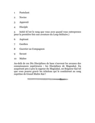 1 Postulant
2 Novice
3 Apprenti
4 Disciple
5 Initié (C'est le rang que vous avez quand vous entreprenez
pour la première fois une aventure du Loup Solitaire.)
6 Aspirant
7 Gardien
8 Guerrier ou Compagnon
9 Savant
10 Maître
Au-delà de ces Dix Disciplines de base s'ouvrent les arcanes des
connaissances supérieures : les Disciplines de Magnakaï. En
acquérant peu à peu la sagesse du Magnakaï, un Seigneur Kaï tel
que vous pourra gravir les échelons qui le conduiront au rang
suprême de Grand Maître Kaï !
 