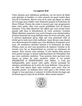 La sagesse Kaï
Votre mission sera infiniment périlleuse, car les terres de Kalte
sont glaciales et hostiles, et votre ennemi est passé maitre dans
l’art de la fourberie. Servez-vous de la carte qui figure au début
de l’ouvrage pour établir votre itinéraire jusqu'à la Forteresse de
Glace d'Ikaya. Prenez des notes à mesure que vous progresserez
dans votre quête, elles vous seront profitables lors de futures
missions. Vous allez découvrir des objets qui vous seront d'une
grande aide dans le déroulement de votre aventure. Certains
Objets Spéciaux pourront vous servir lorsque vous entreprendrez
d'autres missions du Loup Solitaire dans les livres suivants, mais
il arrivera également qu'un objet qui vous paraissait utile se
révèle par la suite tout à fait inefficace. Aussi devrez-vous choisir
avec discernement les objets que vous déciderez d'emporter avec
vous. De nombreux chemins mènent à la Forteresse de Glace
d'Ikaya, mais un seul vous permettra de capturer Vonotar et de
revenir avec lui au Sommerlund en courant un minimum de
risques. Pour réussir votre mission, il vous faudra faire preuve
d'un grand courage et choisir judicieusement les Disciplines Kaï
que vous souhaitez maîtriser. Vous pourrez alors parvenir avec
succès au terme de votre aventure, même si vos points
d'HABILETÉ et d'ENDURANCE sont faibles. 11 n'est pas
indispensable, pour mener cette quête, d'avoir accompli les
missions précédentes de la série du Loup Solitaire. Vous pouvez
en effet vous lancer dans cette aventure sans avoir vécu les
épisodes passés. La trahison dont votre pays a été victime sera
vengée si vous parvenez à ramener le traître devant les juges qui
lui feront payer le prix de ses forfaits. Alors, bonne chance !
 