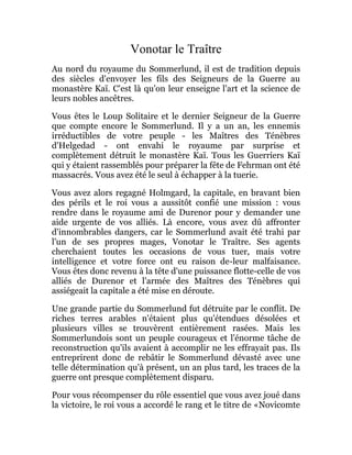 Vonotar le Traître
Au nord du royaume du Sommerlund, il est de tradition depuis
des siècles d'envoyer les fils des Seigneurs de la Guerre au
monastère Kaï. C'est là qu'on leur enseigne l'art et la science de
leurs nobles ancêtres.
Vous êtes le Loup Solitaire et le dernier Seigneur de la Guerre
que compte encore le Sommerlund. Il y a un an, les ennemis
irréductibles de votre peuple - les Maîtres des Ténèbres
d'Helgedad - ont envahi le royaume par surprise et
complètement détruit le monastère Kaï. Tous les Guerriers Kaï
qui y étaient rassemblés pour préparer la fête de Fehrman ont été
massacrés. Vous avez été le seul à échapper à la tuerie.
Vous avez alors regagné Holmgard, la capitale, en bravant bien
des périls et le roi vous a aussitôt confié une mission : vous
rendre dans le royaume ami de Durenor pour y demander une
aide urgente de vos alliés. Là encore, vous avez dû affronter
d'innombrables dangers, car le Sommerlund avait été trahi par
l'un de ses propres mages, Vonotar le Traître. Ses agents
cherchaient toutes les occasions de vous tuer, mais votre
intelligence et votre force ont eu raison de-leur malfaisance.
Vous êtes donc revenu à la tête d'une puissance flotte-celle de vos
alliés de Durenor et l'armée des Maîtres des Ténèbres qui
assiégeait la capitale a été mise en déroute.
Une grande partie du Sommerlund fut détruite par le conflit. De
riches terres arables n'étaient plus qu'étendues désolées et
plusieurs villes se trouvèrent entièrement rasées. Mais les
Sommerlundois sont un peuple courageux et l'énorme tâche de
reconstruction qu'ils avaient à accomplir ne les effrayait pas. Ils
entreprirent donc de rebâtir le Sommerlund dévasté avec une
telle détermination qu'à présent, un an plus tard, les traces de la
guerre ont presque complètement disparu.
Pour vous récompenser du rôle essentiel que vous avez joué dans
la victoire, le roi vous a accordé le rang et le titre de «Novicomte
 