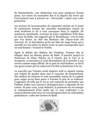du Sommerlund», une distinction rare pour quelqu'un d'aussi
jeune. Les ruines du monastère Kaï et la plupart des terres qui
l'environnent sont à présent un « Novicomté » placé sous votre
protection.
Les travaux de reconstruction du monastère étaient sur le point
de commencer lorsque des nouvelles inquiétantes venues du
nord incitèrent le roi à vous convoquer dans la capitale. De
nombreux marchands, revenant de leurs expéditions d'été dans
les mers de Kalte, ont rapporté que le Brumalmarc -c'est le nom
que l'on donne au chef des Barbares des Glaces-avait été
renversé. Or, la description qu'ils ont faite du mage bossu qui a
succédé sur son trône au féroce tyran ne peut correspondre qu'à
un seul homme : Vonotar le Traître.
Après la défaite des Maîtres des Ténèbres, Vonotar alla se
réfugier dans les déserts glacés de Kalte. Il parvint jusqu'à la
Forteresse de Glace d'Ikaya où il réussit, par la ruse et la
tromperie, à convaincre le cruel Brumalmarc de le prendre à son
service comme mage officiel. De la part du chef barbare, ce fut là
une grave erreur qui lui coûta tout à la fois sa forteresse et la vie.
La nouvelle que Vonotar serait toujours actif se répand comme
une traînée de poudre dans tout le royaume du Sommerlund.
Des milliers de citoyens se sont rassemblés autour de la capitale
pour exiger qu'on fasse payer à Vonotar le prix de sa trahison.
L'agitation est telle que le roi se voit contraint de promettre que
l'infâme traître sera ramené à Holmgard pour y répondre de ses
crimes. Et pour vous, Loup Solitaire, la promesse du roi marque
le commencement d'une quête qui va vous confronter à un
ennemi détesté entre tous en vous plongeant dans de redoutables
profondeurs : celles des Grottes de Kalte.
 