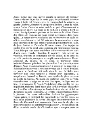 1
Avant même que vous n'ayez accepté la mission de ramener
Vonotar devant la justice de votre pays, les préparatifs de votre
voyage à Kalte ont été entrepris. Le commandant du vaisseau de
guerre Cardonal, de retour d'une patrouille dans la mer de Kalte,
a reçu l'ordre d'attendre votre arrivée au port d'Anskaven où le
bâtiment est ancré. Au cours de la nuit, on a amené à bord les
vivres, les équipements polaires et les meutes de chiens Kanu-
des chiens de traîneau-qui vous seront nécessaires dans votre
quête. La nature de votre mission est restée secrète et seuls les
officiers supérieurs en ont été informés. Le commandant a reçu
pour instruction de vous amener jusqu'au promontoire de Halle,
de jeter l'ancre et d'attendre là votre retour. Une équipe de
guides triés sur le volet vous conduira du promontoire jusqu'à
Ikaya. Dès que vous serez entré dans la Forteresse de Glace, vous
devrez alors chercher Vonotar, le capturer, puis revenir au
vaisseau, toujours en compagnie de vos guides. Il ne vous est
accordé que trente jours pour accomplir votre mission car l'hiver
approche et, au-delà de ce délai, le Cardonal serait
irrémédiablement pris dans des glaces dont il ne pourrait plus se
dégager. Aussi le commandant sera-t-il contraint de regagner le
Sommerlund sans vous si vous ne revenez pas à temps. Pendant
six jours, le Cardonal fait voile dans la mer de Kalte sans
traverser une seule tempête ; chaque jour, cependant, la
température descend et, bientôt, une couche de givre recouvre
les ponts du bateau. Au matin du septième jour, l'île de Tola,
ensevelie sous la neige, est en vue. Peu après, un léger vent se
lève, en provenance de l'ouest. Tout d'abord, il ne semble pas très
inquiétant, mais une demi-heure plus tard, un violent blizzard se
met à souffler et les côtes qui se dessinaient au loin ont tôt fait de
disparaître dans la tourmente. La terrible tempête fait rage toute
la journée. Des vents redoutables écrêtent les gigantesques
vagues grises en projetant des paquets de mer sur les ponts, les
mâts et les gréements du navire ; l'eau gèle instantanément et les
flancs du Cardonal sont recouverts d'une couche de glace de
plusieurs dizaines de centimètres d'épaisseur. C'est seulement en
début de soirée que le ciel s'éclaircit et que la tempête cesse de
 