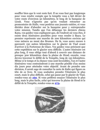 souffler bien que le vent reste fort. Il ne vous faut pas longtemps
pour vous rendre compte que la tempête vous a fait dévier de
votre route d'environ 50 kilomètres, le long de la banquise de
Liouk. Vous n'ignorez pas qu'en voulant retourner au
promontoire de Halle, vous perdriez une journée entière, et vous
décidez donc d'aborder sur la banquise pour y entreprendre
votre mission. Tandis que l'on débarque les derniers chiens
Kanu, vos guides vous expliquent que, de l'endroit où vous êtes, il
existe deux itinéraires possibles pour vous rendre à Ikaya. Le
premier représente une marche de 200 kilomètres environ qui
vous mènera au mont des Brumes. De là, vous aurez encore à
parcourir 150 autres kilomètres sur le glacier de Viad avant
d'arriver à la Forteresse de Glace. Vos guides vous précisent que
cette expédition sur le glacier sera difficile. L'autre itinéraire est
plus long, il vous oblige tout d'abord à couvrir une distance de
presque 300 kilomètres dans la plaine de Hrod; ensuite, vous
devrez traverser le défilé de la Tempête, long de 150 kilomètres.
Même si le temps et la chance vous sont favorables, l'un et l'autre
itinéraires vous contraindront à une marche pénible d'au moins
dix jours pour atteindre votre objectif. Avant de prendre une
décision, il serait sage de consulter la carte de Kalte qui figure en
tête de ce livre. Si vous souhaitez prendre l'itinéraire le plus
court, mais le plus difficile, celui qui passe par le glacier de Viad,
rendez-vous au 160. Si vous préférez essayer l'itinéraire le plus
long, mais le plus facile, celui qui traverse la plaine de Hrod et le
défilé de la Tempête, rendez-vous au 273.
 
