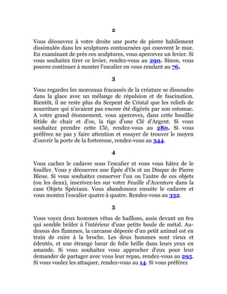 2
Vous découvrez à votre droite une porte de pierre habilement
dissimulée dans les sculptures contournées qui couvrent le mur.
En examinant de près ces sculptures, vous apercevez un levier. Si
vous souhaitez tirer ce levier, rendez-vous au 290. Sinon, vous
pouvez continuer à monter l'escalier en vous rendant au 76.
3
Vous regardez les morceaux fracassés de la créature se dissoudre
dans la glace avec un mélange de répulsion et de fascination.
Bientôt, il ne reste plus du Serpent de Cristal que les reliefs de
nourriture qui n'avaient pas encore été digérés par son estomac.
A votre grand étonnement, vous apercevez, dans cette bouillie
fétide de chair et d'os, la tige d'une Clé d'Argent. Si vous
souhaitez prendre cette Clé, rendez-vous au 280. Si vous
préférez ne pas y faire attention et essayer de trouver le moyen
d'ouvrir la porte de la forteresse, rendez-vous au 344.
4
Vous cachez le cadavre sous l'escalier et vous vous hâtez de le
fouiller. Vous y découvrez une Épée d'Os et un Disque de Pierre
Bleue. Si vous souhaitez conserver l'un ou l'autre de ces objets
(ou les deux), inscrivez-les sur votre Feuille d'Aventure dans la
case Objets Spéciaux. Vous abandonnez ensuite le cadavre et
vous montez l'escalier quatre à quatre. Rendez-vous au 332.
5
Vous voyez deux hommes vêtus de haillons, assis devant un feu
qui semble brûler à l'intérieur d'une petite boule de métal. Au-
dessus des flammes, la carcasse dépecée d'un petit animal est en
train de cuire à la broche. Les deux hommes sont vieux et
édentés, et une étrange lueur de folie brille dans leurs yeux en
amande. Si vous souhaitez vous approcher d'eux pour leur
demander de partager avec vous leur repas, rendez-vous au 295.
Si vous voulez les attaquer, rendez-vous au 14. Si vous préférez
 