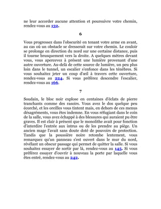 ne leur accorder aucune attention et poursuivre votre chemin,
rendez-vous au 132.
6
Vous progressez dans l'obscurité en tenant votre arme en avant,
au cas où un obstacle se dresserait sur votre chemin. Le couloir
se prolonge en direction du nord sur une certaine distance, puis
il tourne brusquement vers la droite. A quelques mètres devant
vous, vous apercevez à présent une lumière provenant d'une
autre ouverture. Au-delà de cette source de lumière, un peu plus
loin dans le tunnel, un escalier s'enfonce dans les ténèbres. Si
vous souhaitez jeter un coup d'œil à travers cette ouverture,
rendez-vous au 224. Si vous préférez descendre l'escalier,
rendez-vous au 166.
7
Soudain, le bloc noir explose en centaines d'éclats de pierre
tranchants comme des rasoirs. Vous avez le dos quelque peu
écorché, et les oreilles vous tintent mais, en dehors de ces menus
désagréments, vous êtes indemne. En vous réfugiant dans le coin
de la salle, vous avez échappé à des blessures qui auraient pu être
graves. Il est clair à présent que le monolithe avait pour fonction
d'interdire l'entrée aux intrus ou de les prendre au piège. Un
ancien mage l'avait sans doute doté de pouvoirs de protection.
Tandis que la poussière noire retombe lentement, vous
remarquez qu'un panneau s'est ouvert dans le mur du nord,
révélant un obscur passage qui permet de quitter la salle. Si vous
souhaitez essayer de sortir par là, rendez-vous au 145. Si vous
préférez essayer d'ouvrir à nouveau la porte par laquelle vous
êtes entré, rendez-vous au 242.
 