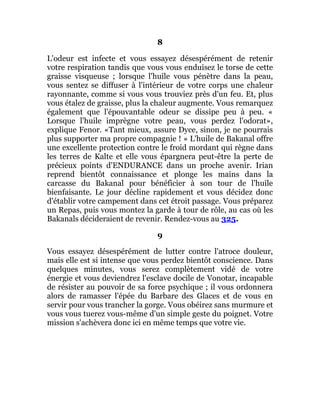 8
L'odeur est infecte et vous essayez désespérément de retenir
votre respiration tandis que vous vous enduisez le torse de cette
graisse visqueuse ; lorsque l'huile vous pénètre dans la peau,
vous sentez se diffuser à l'intérieur de votre corps une chaleur
rayonnante, comme si vous vous trouviez près d'un feu. Et, plus
vous étalez de graisse, plus la chaleur augmente. Vous remarquez
également que l'épouvantable odeur se dissipe peu à peu. «
Lorsque l'huile imprègne votre peau, vous perdez l'odorat»,
explique Fenor. «Tant mieux, assure Dyce, sinon, je ne pourrais
plus supporter ma propre compagnie ! » L'huile de Bakanal offre
une excellente protection contre le froid mordant qui règne dans
les terres de Kalte et elle vous épargnera peut-être la perte de
précieux points d'ENDURANCE dans un proche avenir. Irian
reprend bientôt connaissance et plonge les mains dans la
carcasse du Bakanal pour bénéficier à son tour de l'huile
bienfaisante. Le jour décline rapidement et vous décidez donc
d'établir votre campement dans cet étroit passage. Vous préparez
un Repas, puis vous montez la garde à tour de rôle, au cas où les
Bakanals décideraient de revenir. Rendez-vous au 325.
9
Vous essayez désespérément de lutter contre l'atroce douleur,
mais elle est si intense que vous perdez bientôt conscience. Dans
quelques minutes, vous serez complètement vidé de votre
énergie et vous deviendrez l'esclave docile de Vonotar, incapable
de résister au pouvoir de sa force psychique ; il vous ordonnera
alors de ramasser l'épée du Barbare des Glaces et de vous en
servir pour vous trancher la gorge. Vous obéirez sans murmure et
vous vous tuerez vous-même d'un simple geste du poignet. Votre
mission s'achèvera donc ici en même temps que votre vie.
 