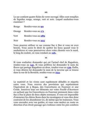 10
Le sac contient quatre fioles de verre ouvragé. Elles sont remplies
de liquides rouge, orange, vert et noir. Lequel souhaitez-vous
examiner ?
Rouge Rendez-vous au 90
Orange Rendez-vous au 171
Vert Rendez-vous au 289
Noir Rendez-vous au 225
Vous pourrez utiliser ce sac comme Sac à Dos si vous en avez
besoin. Vous aurez le droit de quitter les lieux quand vous le
souhaiterez et vous poursuivrez alors votre chemin vers le nord,
le long du couloir, en vous rendant au 126.
11
Si vous souhaitez demander qui est l'actuel chef de Ragadorn,
rendez-vous au 141. Si vous préférez lui demander le nom du
fleuve qui partage Ragadorn en deux, rendez-vous au 159. Enfin,
si vous désirez lui demander le nom de la taverne qui se trouve
dans la rue de la Bernicle, rendez-vous au 234.
12
Le matériel et les vivres sont rapidement déballés et répartis
entre vous. Vous recevez des provisions qui représentent
l'équivalent de 3 Repas, des Couvertures en Fourrure et une
Corde. Inscrivez tous ces éléments sur votre Feuille d'Aventure
en sachant que les Couvertures en Fourrure prennent dans votre
Sac à Dos la place de deux objets normaux. Il vous est impossible
d'emmener les chiens Kanu dans les montagnes et vous êtes donc
contraint de les abandonner ici, de même que les traîneaux. Vous
vous encordez avec vos guides, et vous vous mettez en route en
direction d'un étroit passage qui s'enfonce entre les pics sombres
 