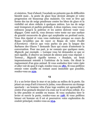 et sinistres. Tout d'abord, l'escalade ne présente pas de difficultés
bientôt mais , la pente de glace lisse devient abrupte et votre
progression est beaucoup plus malaisée. Un vent se lève qui
forme des tas de neige poudreuse contre les blocs de glace et la
visibilité est alors réduite à quelques mètres. Les tas de neige
sont trompeurs et parfois profonds. A deux reprises, vous vous y
enfoncez jusqu'à la poitrine et les autres doivent venir vous
dégager. Cette nuit-là, vous dressez votre tente sur une surface
de granité recouverte de glace qui surplombe un profond ravin.
Vous êtes épuisé et vous vous endormez presque au cours du
Repas (n'oubliez pas de rayer ce Repas de votre Feuille
d'Aventure). «Est-ce que vous parlez un peu la langue des
Barbares des Glaces ? demande Dyce qui essaie d'entretenir la
conversation. Pour ma part, je ne connais que quelques mots,
Myjavik, par exemple. » Lorsque vous lui demandez ce que ce
mot signifie, il observe un instant de silence puis vous répond: «
Terreur... Myjavik signifie terreur. » Soudain, un bruit
impressionnant retentit à l'extérieur de la tente. On dirait le
rugissement d'un gros animal. Si vous souhaitez tirer votre épée
et aller voir de quoi il s'agit, rendez-vous au 180. Si vous préférez
retenir votre souffle en restant aussi immobile que possible,
rendez-vous au 259.
13
Il y a un levier dans le mur et un judas au milieu de la porte. En
jetant un coup d'œil à travers le judas, vous découvrez un étrange
spectacle : un homme vêtu d'une toge sombre est agenouillé au
centre d'un pentacle dessiné à la craie sur le sol d'une cellule. Il a
la tête penchée et semble en transe. Si vous souhaitez tirer le
levier et ouvrir la porte, rendez-vous au 128. Si vous préférez
laisser cet homme où il est et poursuivre votre exploration du
couloir principal, rendez-vous au 254.
 