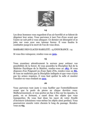14
Les deux hommes vous regardent d'un air horrifié et se hâtent de
dégainer leur arme. Vous parvenez à tuer l'un d'eux avant que
l'autre ne soit prêt à vous attaquer. Ce dernier est désespéré et se
jette sur vous avec une intense fureur. Il vous faudra le
combattre jusqu'à la mort de l'un de vous deux.
BARBARE DES GLACES HABILETÉ : 15 ENDURANCE : 14
Si vous êtes vainqueur, rendez-vous au 309.
15
Vous examinez attentivement la serrure pour estimer vos
possibilités de la forcer. Si vous possédez la Discipline Kaï de la
Maîtrise Psychique de la Matière, rendez-vous au 185. Si vous
disposez d'un Poignard ou d'une Epée d'Os, rendez-vous au 86.
Si vous ne maîtrisez pas la Discipline indiquée et que vous n'ayez
pas les armes requises, il vous faut quitter la salle et monter
l'escalier en vous rendant au 323.
16
Vous parvenez tout juste à vous faufiler par l'entrebâillement
avant que la porte de pierre ne claque derrière vous.
Malheureusement, si vous portez un Sac à Dos sur les épaules, la
porte, en se fermant, a cassé deux des objets que vous
transportiez. Ils vous faut donc les rayer de votre Feuille
d'Aventure (choisissez vous-même les objets ainsi perdus). Vous
poursuivrez ensuite votre chemin le long du passage. Rendez-
vous au 63.
 