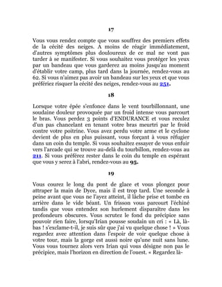 17
Vous vous rendez compte que vous souffrez des premiers effets
de la cécité des neiges. A moins de réagir immédiatement,
d'autres symptômes plus douloureux de ce mal ne vont pas
tarder à se manifester. Si vous souhaitez vous protéger les yeux
par un bandeau que vous garderez au moins jusqu'au moment
d'établir votre camp, plus tard dans la journée, rendez-vous au
62. Si vous n'aimez pas avoir un bandeau sur les yeux et que vous
préfériez risquer la cécité des neiges, rendez-vous au 251.
18
Lorsque votre épée s'enfonce dans le vent tourbillonnant, une
soudaine douleur provoquée par un froid intense vous parcourt
le bras. Vous perdez 3 points d'ENDURANCE et vous reculez
d'un pas chancelant en tenant votre bras meurtri par le froid
contre votre poitrine. Vous avez perdu votre arme et le cyclone
devient de plus en plus puissant, vous forçant à vous réfugier
dans un coin du temple. Si vous souhaitez essayer de vous enfuir
vers l'arcade qui se trouve au-delà du tourbillon, rendez-vous au
211. Si vous préférez rester dans le coin du temple en espérant
que vous y serez à l'abri, rendez-vous au 95.
19
Vous courez le long du pont de glace et vous plongez pour
attraper la main de Dyce, mais il est trop tard. Une seconde à
peine avant que vous ne l'ayez atteint, il lâche prise et tombe en
arrière dans le vide béant. Un frisson vous parcourt l'échiné
tandis que vous entendez son hurlement disparaître dans les
profondeurs obscures. Vous scrutez le fond du précipice sans
pouvoir rien faire, lorsqu'Irian pousse soudain un cri : « Là, là-
bas ! s'exclame-t-il, je suis sûr que j'ai vu quelque chose ! » Vous
regardez avec attention dans l'espoir de voir quelque chose à
votre tour, mais la gorge est aussi noire qu'une nuit sans lune.
Vous vous tournez alors vers Irian qui vous désigne non pas le
précipice, mais l'horizon en direction de l'ouest. « Regardez là-
 