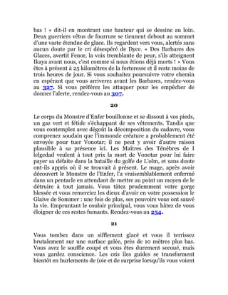 bas ! » dit-il en montrant une hauteur qui se dessine au loin.
Deux guerriers vêtus de fourrure se tiennent debout au sommet
d'une vaste étendue de glace. Ils regardent vers vous, alertés sans
aucun doute par le cri désespéré de Dyce. « Des Barbares des
Glaces, avertit Fenor, la voix tremblante de peur, s'ils atteignent
Ikaya avant nous, c'est comme si nous étions déjà morts ! » Vous
êtes à présent à 25 kilomètres de la forteresse et il reste moins de
trois heures de jour. Si vous souhaitez poursuivre votre chemin
en espérant que vous arriverez avant les Barbares, rendez-vous
au 327. Si vous préférez les attaquer pour les empêcher de
donner l'alerte, rendez-vous au 307.
20
Le corps du Monstre d'Enfer bouillonne et se dissout à vos pieds,
un gaz vert et fétide s'échappant de ses vêtements. Tandis que
vous contemplez avec dégoût la décomposition du cadavre, vous
comprenez soudain que l'immonde créature a probablement été
envoyée pour tuer Vonotar; il ne peut y avoir d'autre raison
plausible à sa présence ici. Les Maîtres des Ténèbres de I
lelgedad veulent à tout prix la mort de Vonotar pour lui faire
payer sa défaite dans la bataille du golfe de L’olm, et sans doute
ont-ils appris où il se trouvait à présent. Le mage, après avoir
découvert le Monstre de l'Enfer, l'a vraisemblablement enfermé
dans un pentacle en attendant de mettre au point un moyen de le
détruire à tout jamais. Vous tâtez prudemment votre gorge
blessée et vous remerciez les dieux d'avoir en votre possession le
Glaive de Sommer : une fois de plus, ses pouvoirs vous ont sauvé
la vie. Empruntant le couloir principal, vous vous hâtez de vous
éloigner de ces restes fumants. Rendez-vous au 254.
21
Vous tombez dans un sifflement glacé et vous il terrissez
brutalement sur une surface gelée, près de 10 mètres plus bas.
Vous avez le souffle coupé et vous êtes durement secoué, mais
vous gardez conscience. Les cris îles guides se transforment
bientôt en hurlements de (oie et de surprise lorsqu'ils vous voient
 