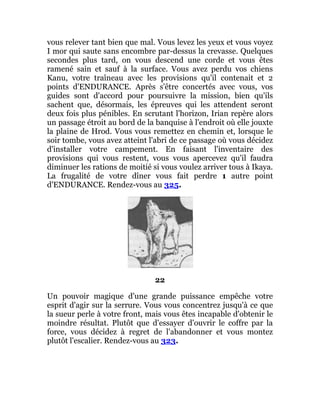 vous relever tant bien que mal. Vous levez les yeux et vous voyez
I mor qui saute sans encombre par-dessus la crevasse. Quelques
secondes plus tard, on vous descend une corde et vous êtes
ramené sain et sauf à la surface. Vous avez perdu vos chiens
Kanu, votre traîneau avec les provisions qu'il contenait et 2
points d'ENDURANCE. Après s'être concertés avec vous, vos
guides sont d'accord pour poursuivre la mission, bien qu'ils
sachent que, désormais, les épreuves qui les attendent seront
deux fois plus pénibles. En scrutant l'horizon, Irian repère alors
un passage étroit au bord de la banquise à l'endroit où elle jouxte
la plaine de Hrod. Vous vous remettez en chemin et, lorsque le
soir tombe, vous avez atteint l'abri de ce passage où vous décidez
d'installer votre campement. En faisant l'inventaire des
provisions qui vous restent, vous vous apercevez qu'il faudra
diminuer les rations de moitié si vous voulez arriver tous à Ikaya.
La frugalité de votre dîner vous fait perdre 1 autre point
d'ENDURANCE. Rendez-vous au 325.
22
Un pouvoir magique d'une grande puissance empêche votre
esprit d'agir sur la serrure. Vous vous concentrez jusqu'à ce que
la sueur perle à votre front, mais vous êtes incapable d'obtenir le
moindre résultat. Plutôt que d'essayer d'ouvrir le coffre par la
force, vous décidez à regret de l'abandonner et vous montez
plutôt l'escalier. Rendez-vous au 323.
 