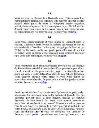 23
Vous avez de la chance. Les Bakanals sont réputés pour leur
extraordinaire aptitude au sommeil ; ils peuvent en effet dormir
jusqu'à trois jours de suite à n'importe quelle occasion,
principalement après avoir fait un copieux repas. Ce Bakanal va
dormir encore heures au moins. Vous pouvez donc passer devant
lui sans encombre et quitter la salle. Rendez-vous au 235.
24
Vous visez soigneusement et vous lancez le Diamant dans le
couloir. Il rebondit juste devant le Barbare des Glaces et finit sa
course derrière l'escalier. Le Barbare, intrigué par le bruit et par
l'éclat du Diamant, quitte son poste pour aller voir de quoi il
retourne. Vous saisissez cette occasion pour grimper l'escalier
sans vous faire remarquer. Rendez-vous au 332.
25
Vous remarquez que l'une des créatures porte au cou un Triangle
de Pierre Bleue attaché à une chaîne. Vous pouvez le prendre si
vous le souhaitez et le passer à votre propre cou. Vous l'inscrirez
alors sur votre Feuille d'Aventure dans la case Objets Spéciaux.
Vous essuyez ensuite votre arme et vous vous hâtez de
poursuivre votre chemin, de peur qu'un autre Languabarb ne se
montre. Rendez-vous au 284.
26
En dehors des épées d'os, vous trouvez également un poignard et
une masse d'armes, tous deux taillés également dans de l'os. Les
Barbares portent aussi à leur poignet gauche de curieux
Bracelets. Ils sont tout à fait lisses, sans aucune marque ni
inscription et semblent en or massif. Si vous souhaitez prendre
l'un de ces Bracelets, passez-le à votre poignet et notez-le sur
votre Feuille d'Aventure dans la case Objets Spéciaux. Rendez-
vous ensuite au 187. Si vous ne souhaitez pas prendre de
Bracelet, vous pouvez poursuivre vos investigations en vous
 
