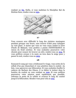 rendant au 63. Enfin, si vous maîtrisez la Discipline Kaï du
Sixième Sens, rendez-vous au 231.
27
Vous avancez avec difficulté le long des sinistres montagnes
pendant presque une heure, sans trouver d'abri pour échapper
au vent glacé. A moins que vous ne vous soyez enduit le torse
d'huile de Bakanal, vous perdrez 2 points d'ENDURANCE en
raison du froid extrême. Si vous souhaitez poursuivre votre
chemin pour essayer de trouver un abri, rendez-vous au 314. Si
vous préférez creuser à la main un trou dans la neige pour y
passer la nuit, rendez-vous au 205.
28
Essuyant le sang qui vous a éclaboussé le visage, vous sortez de la
cellule d'un pas chancelant et vous pénétrez dans le couloir. Au
loin, vous apercevez une bifurcation. Si vous souhaitez fouiller le
cadavre du Barbare des Glaces, il va falloir le traîner dans la
lumière du couloir en vous rendant au 210. Si vous préférez
poursuivre votre mission aussi rapidement que possible,
refermez la porte de la cellule et avancez le long du couloir
jusqu'à la bifurcation. Rendez-vous pour cela au 215.
 