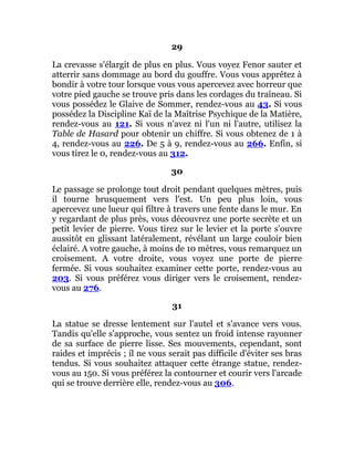 29
La crevasse s'élargit de plus en plus. Vous voyez Fenor sauter et
atterrir sans dommage au bord du gouffre. Vous vous apprêtez à
bondir à votre tour lorsque vous vous apercevez avec horreur que
votre pied gauche se trouve pris dans les cordages du traîneau. Si
vous possédez le Glaive de Sommer, rendez-vous au 43. Si vous
possédez la Discipline Kaï de la Maîtrise Psychique de la Matière,
rendez-vous au 121. Si vous n'avez ni l'un ni l'autre, utilisez la
Table de Hasard pour obtenir un chiffre. Si vous obtenez de 1 à
4, rendez-vous au 226. De 5 à 9, rendez-vous au 266. Enfin, si
vous tirez le 0, rendez-vous au 312.
30
Le passage se prolonge tout droit pendant quelques mètres, puis
il tourne brusquement vers l'est. Un peu plus loin, vous
apercevez une lueur qui filtre à travers une fente dans le mur. En
y regardant de plus près, vous découvrez une porte secrète et un
petit levier de pierre. Vous tirez sur le levier et la porte s'ouvre
aussitôt en glissant latéralement, révélant un large couloir bien
éclairé. A votre gauche, à moins de 10 mètres, vous remarquez un
croisement. A votre droite, vous voyez une porte de pierre
fermée. Si vous souhaitez examiner cette porte, rendez-vous au
203. Si vous préférez vous diriger vers le croisement, rendez-
vous au 276.
31
La statue se dresse lentement sur l'autel et s'avance vers vous.
Tandis qu'elle s'approche, vous sentez un froid intense rayonner
de sa surface de pierre lisse. Ses mouvements, cependant, sont
raides et imprécis ; il ne vous serait pas difficile d'éviter ses bras
tendus. Si vous souhaitez attaquer cette étrange statue, rendez-
vous au 150. Si vous préférez la contourner et courir vers l'arcade
qui se trouve derrière elle, rendez-vous au 306.
 