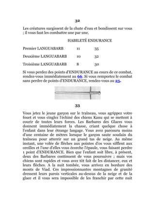 32
Les créatures surgissent de la chute d'eau et bondissent sur vous
; il vous faut les combattre une par une.
HABILETÉ ENDURANCE
Premier LANGUABARB 11 35
Deuxième LANGUABARB 10 32
Troisième LANGUABARB 8 30
Si vous perdez des points d'ENDURANCE au cours de ce combat,
rendez-vous immédiatement au 66. Si vous remportez le combat
sans perdre de points d'ENDURANCE, rendez-vous au 25.
33
Vous jetez le jeune garçon sur le traîneau, vous agrippez votre
fouet et vous cinglez l'échiné des chiens Kanu qui se mettent à
courir de toutes leurs forces. Les Barbares des Glaces vous
donnent immédiatement la chasse, criant quelque chose à
l'enfant dans leur étrange langage. Vous avez parcouru moins
d'une centaine de mètres lorsque le garçon saute soudain du
traîneau pour atterrir sur un grand tas de neige. Au même
instant, une volée de flèches aux pointes d'os vous sifflent aux
oreilles et l'une d'elles vous écorche l'épaule, vous faisant perdre
1 point d'ENDURANCE. Bien que l'enfant soit libre, à présent,
deux des Barbares continuent de vous poursuivre ; mais vos
chiens sont rapides et vous avez tôt fait de les distancer, eux et
leurs flèches. A la nuit tombée, vous arrivez en bordure des
monts de Viad. Ces impressionnantes montagnes de granité
dressent leurs parois verticales au-dessus de la neige et de la
glace et il vous sera impossible de les franchir par cette nuit
 