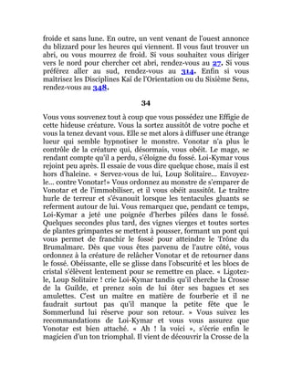 froide et sans lune. En outre, un vent venant de l'ouest annonce
du blizzard pour les heures qui viennent. Il vous faut trouver un
abri, ou vous mourrez de froid. Si vous souhaitez vous diriger
vers le nord pour chercher cet abri, rendez-vous au 27. Si vous
préférez aller au sud, rendez-vous au 314. Enfin si vous
maîtrisez les Disciplines Kaï de l'Orientation ou du Sixième Sens,
rendez-vous au 348.
34
Vous vous souvenez tout à coup que vous possédez une Effigie de
cette hideuse créature. Vous la sortez aussitôt de votre poche et
vous la tenez devant vous. Elle se met alors à diffuser une étrange
lueur qui semble hypnotiser le monstre. Vonotar n'a plus le
contrôle de la créature qui, désormais, vous obéit. Le mage, se
rendant compte qu'il a perdu, s'éloigne du fossé. Loi-Kymar vous
rejoint peu après. Il essaie de vous dire quelque chose, mais il est
hors d'haleine. « Servez-vous de lui, Loup Solitaire... Envoyez-
le... contre Vonotar!» Vous ordonnez au monstre de s'emparer de
Vonotar et de l'immobiliser, et il vous obéit aussitôt. Le traître
hurle de terreur et s'évanouit lorsque les tentacules gluants se
referment autour de lui. Vous remarquez que, pendant ce temps,
Loi-Kymar a jeté une poignée d'herbes pilées dans le fossé.
Quelques secondes plus tard, des vignes vierges et toutes sortes
de plantes grimpantes se mettent à pousser, formant un pont qui
vous permet de franchir le fossé pour atteindre le Trône du
Brumalmarc. Dès que vous êtes parvenu de l'autre côté, vous
ordonnez à la créature de relâcher Vonotar et de retourner dans
le fossé. Obéissante, elle se glisse dans l'obscurité et les blocs de
cristal s'élèvent lentement pour se remettre en place. « Ligotez-
le, Loup Solitaire ! crie Loi-Kymar tandis qu'il cherche la Crosse
de la Guilde, et prenez soin de lui ôter ses bagues et ses
amulettes. C'est un maître en matière de fourberie et il ne
faudrait surtout pas qu'il manque la petite fête que le
Sommerlund lui réserve pour son retour. » Vous suivez les
recommandations de Loi-Kymar et vous vous assurez que
Vonotar est bien attaché. « Ah ! la voici », s'écrie enfin le
magicien d'un ton triomphal. Il vient de découvrir la Crosse de la
 