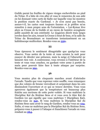 Guilde parmi les feuilles de vignes vierges enchevêtrées au pied
du Trône. Il a hâte de s'en aller et vous le remerciez de son aide
en lui donnant votre carte de Kalte sur laquelle vous lui montrez
la position exacte du Cardonal. « Je n'en aurai pas besoin,
assure-t-il, les cartes sont toujours fausses et je préfère m'en
remettre à mon propre sens de l'orientation. » Loi-Kymar lève
alors sa Crosse de la Guilde et un rayon de lumière aveuglante
jaillit aussitôt de son extrémité. Le magicien décrit trois larges
cercles dans les airs, tenant la Crosse à bout de bras, et la salle du
Trône du Brumalmarc se transforme instantanément en un
kaléidoscope multicolore. Rendez-vous au 350.
35
Vous éprouvez le sentiment désagréable que quelqu'un vous
observe. Vous sortez de la tente et vous scrutez la nuit pour
essayer de déceler une présence, mais la neige et l'obscurité ne
laissent rien voir. A contrecœur, vous revenez à l'intérieur de la
tente et vous vous couchez, en gardant votre arme à portée de
main pour pouvoir faire face à toute attaque par surprise.
Rendez-vous au 291.
36
Vous montez plus de cinquante marches avant d'atteindre
l'arcade. Tandis que vous reprenez votre souffle, vous remarquez
que des volutes de brume virevoltant et serpentant dans les airs
dissimulent l'ouverture et ce qui se trouve derrière. Vous vous
apercevez également que la température est beaucoup plus
fraîche aux environs de cette porte voûtée. Si vous maîtrisez la
Discipline Kaï du Sixième Sens et si vous avez le titre Kaï de
Gardien (ce qui signifie que vous maîtrisez 7 Disciplines Kaï),
rendez-vous au 341. Si vous maîtrisez la Discipline Kaï du
Sixième Sens sans avoir le rang de Gardien, rendez-vous au 124.
Enfin, si vous ne maîtrisez pas la Discipline Kaï du Sixième Sens,
préparez-vous à passer à l'attaque et franchissez l'arcade en vous
rendant au 264.
 