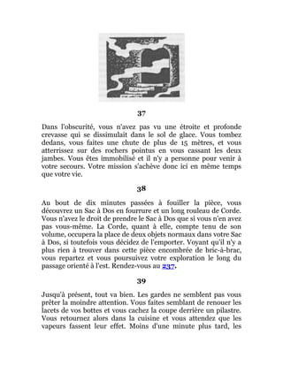 37
Dans l'obscurité, vous n'avez pas vu une étroite et profonde
crevasse qui se dissimulait dans le sol de glace. Vous tombez
dedans, vous faites une chute de plus de 15 mètres, et vous
atterrissez sur des rochers pointus en vous cassant les deux
jambes. Vous êtes immobilisé et il n'y a personne pour venir à
votre secours. Votre mission s'achève donc ici en même temps
que votre vie.
38
Au bout de dix minutes passées à fouiller la pièce, vous
découvrez un Sac à Dos en fourrure et un long rouleau de Corde.
Vous n'avez le droit de prendre le Sac à Dos que si vous n'en avez
pas vous-même. La Corde, quant à elle, compte tenu de son
volume, occupera la place de deux objets normaux dans votre Sac
à Dos, si toutefois vous décidez de l'emporter. Voyant qu'il n'y a
plus rien à trouver dans cette pièce encombrée de bric-à-brac,
vous repartez et vous poursuivez votre exploration le long du
passage orienté à l'est. Rendez-vous au 237.
39
Jusqu'à présent, tout va bien. Les gardes ne semblent pas vous
prêter la moindre attention. Vous faites semblant de renouer les
lacets de vos bottes et vous cachez la coupe derrière un pilastre.
Vous retournez alors dans la cuisine et vous attendez que les
vapeurs fassent leur effet. Moins d'une minute plus tard, les
 