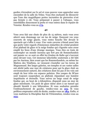 gardes s'écroulent sur le sol et vous pouvez vous approcher sans
encombre de la salle du Trône. Vous êtes enchanté de découvrir
que l'une des magnifiques portes incrustées de pierreries n'est
pas fermée à clé. Vous préparant à passer à l'attaque, vous
entrebâillez doucement la porte et vous entrez dans le repaire de
Vonotar. Rendez-vous au 173.
40
Vous avez fait une chute de plus de 15 mètres, mais vous avez
atterri sans dommage sur un tas de neige. Essuyant vos yeux
couverts de neige glacée, vous restez bouche bée devant le
spectacle qui s'offre à vous. Une vaste caverne s'étend aussi loin
que porte votre regard; d'immenses stalactites de cristal pendent
d'un plafond de glace et la neige fondue qui s'égoutte sans cesse
emplit les lieux d'une étrange musique. Vous êtes en train de
contempler un monde inconnu que fort peu de Sommelundois
ont jamais vu: ce sont en effet les Grottes de Kalte qui s'ouvrent
ainsi devant vous. Cet immense labyrinthe souterrain a été bâti
par les Anciens, bien avant que les Sommerlundois, ou même les
Maîtres des Ténèbres, ne viennent s'installer sur les terres de
Magnamund. Ses larges galeries, ses temples et ses vastes salles
ont abrité jadis une race de créatures pour qui la glace était un
environnement naturel, des créatures dont les pas et les voix ont
empli de leur écho ces espaces polaires. Des coupes de M'iare
sont toujours suspendues au plafond, répandant une lumière
inquiétante et éternelle. Vous suivez un large canal de neige
fondue qui, au bout de 3 kilomètres, disparaît sous un mur de
glace miroitante. Un pont de glace mène alors à un tunnel qui
aboutit bientôt à une bifurcation. Si vous souhaitez prendre
l'embranchement de gauche, rendez-vous au 125. Si vous
préférez emprunter celui de droite, rendez-vous au 184. Enfin, si
vous maîtrisez la Discipline Kaï de l'Orientation, rendez-vous au
255.
 