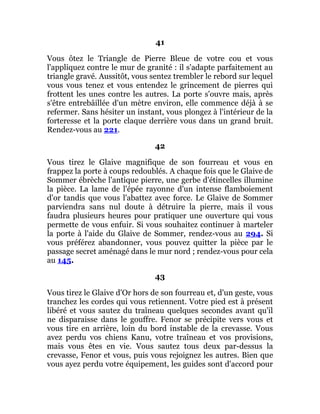 41
Vous ôtez le Triangle de Pierre Bleue de votre cou et vous
l'appliquez contre le mur de granité : il s'adapte parfaitement au
triangle gravé. Aussitôt, vous sentez trembler le rebord sur lequel
vous vous tenez et vous entendez le grincement de pierres qui
frottent les unes contre les autres. La porte s'ouvre mais, après
s'être entrebâillée d'un mètre environ, elle commence déjà à se
refermer. Sans hésiter un instant, vous plongez à l'intérieur de la
forteresse et la porte claque derrière vous dans un grand bruit.
Rendez-vous au 221.
42
Vous tirez le Glaive magnifique de son fourreau et vous en
frappez la porte à coups redoublés. A chaque fois que le Glaive de
Sommer ébrèche l'antique pierre, une gerbe d'étincelles illumine
la pièce. La lame de l'épée rayonne d'un intense flamboiement
d'or tandis que vous l'abattez avec force. Le Glaive de Sommer
parviendra sans nul doute à détruire la pierre, mais il vous
faudra plusieurs heures pour pratiquer une ouverture qui vous
permette de vous enfuir. Si vous souhaitez continuer à marteler
la porte à l'aide du Glaive de Sommer, rendez-vous au 294. Si
vous préférez abandonner, vous pouvez quitter la pièce par le
passage secret aménagé dans le mur nord ; rendez-vous pour cela
au 145.
43
Vous tirez le Glaive d'Or hors de son fourreau et, d'un geste, vous
tranchez les cordes qui vous retiennent. Votre pied est à présent
libéré et vous sautez du traîneau quelques secondes avant qu'il
ne disparaisse dans le gouffre. Fenor se précipite vers vous et
vous tire en arrière, loin du bord instable de la crevasse. Vous
avez perdu vos chiens Kanu, votre traîneau et vos provisions,
mais vous êtes en vie. Vous sautez tous deux par-dessus la
crevasse, Fenor et vous, puis vous rejoignez les autres. Bien que
vous ayez perdu votre équipement, les guides sont d'accord pour
 