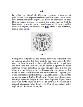 45
Le coffre est décoré de têtes de créatures grotesques et
grimaçantes. Leur expression obscène et leur aspect monstrueux
vous font frissonner de dégoût. Au milieu du couvercle, un gros
bloc de pierre sculptée représente un visage hideux dont la
bouche est constituée par un trou de serrure. Si vous possédez
une Clé d'Argent, rendez-vous au 303. Dans le cas contraire,
rendez-vous au 15.
46
Vous prenez la Sphère de Feu rangée dans votre tunique et vous
en séparez aussitôt les deux moitiés que vous posez derrière
vous, sur l'étroite corniche. Le Javek siffle avec force, pointant
ses deux têtes aux yeux brillants de fureur. Il éprouve de toute
évidence l'envie irrésistible de vous attaquer, mais il n'ose pas
s'approcher de la Sphère de Feu. Il essaie alors de contourner les
flammes, mais la corniche est très étroite : elle ne fait guère plus
d'une trentaine de centimètres de large. Il lui est donc impossible
de passer sans se brûler. Finalement, furieux mais impuissant,
l'étrange reptile se résigne à abandonner la partie, disparaissant
dans une cavité située au bout de la corniche. Vous pouvez à
présent récupérer votre Sphère de Feu et poursuivre votre
exploration. Rendez-vous au 269.
 