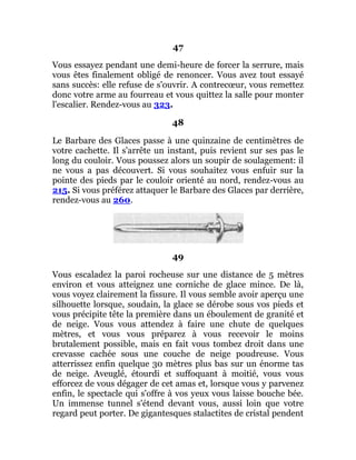 47
Vous essayez pendant une demi-heure de forcer la serrure, mais
vous êtes finalement obligé de renoncer. Vous avez tout essayé
sans succès: elle refuse de s'ouvrir. A contrecœur, vous remettez
donc votre arme au fourreau et vous quittez la salle pour monter
l'escalier. Rendez-vous au 323.
48
Le Barbare des Glaces passe à une quinzaine de centimètres de
votre cachette. Il s'arrête un instant, puis revient sur ses pas le
long du couloir. Vous poussez alors un soupir de soulagement: il
ne vous a pas découvert. Si vous souhaitez vous enfuir sur la
pointe des pieds par le couloir orienté au nord, rendez-vous au
215. Si vous préférez attaquer le Barbare des Glaces par derrière,
rendez-vous au 260.
49
Vous escaladez la paroi rocheuse sur une distance de 5 mètres
environ et vous atteignez une corniche de glace mince. De là,
vous voyez clairement la fissure. Il vous semble avoir aperçu une
silhouette lorsque, soudain, la glace se dérobe sous vos pieds et
vous précipite tête la première dans un éboulement de granité et
de neige. Vous vous attendez à faire une chute de quelques
mètres, et vous vous préparez à vous recevoir le moins
brutalement possible, mais en fait vous tombez droit dans une
crevasse cachée sous une couche de neige poudreuse. Vous
atterrissez enfin quelque 30 mètres plus bas sur un énorme tas
de neige. Aveuglé, étourdi et suffoquant à moitié, vous vous
efforcez de vous dégager de cet amas et, lorsque vous y parvenez
enfin, le spectacle qui s'offre à vos yeux vous laisse bouche bée.
Un immense tunnel s'étend devant vous, aussi loin que votre
regard peut porter. De gigantesques stalactites de cristal pendent
 