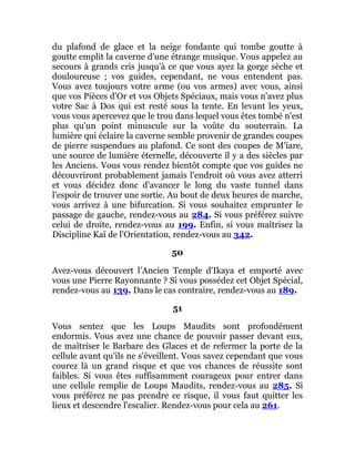 du plafond de glace et la neige fondante qui tombe goutte à
goutte emplit la caverne d'une étrange musique. Vous appelez au
secours à grands cris jusqu'à ce que vous ayez la gorge sèche et
douloureuse ; vos guides, cependant, ne vous entendent pas.
Vous avez toujours votre arme (ou vos armes) avec vous, ainsi
que vos Pièces d'Or et vos Objets Spéciaux, mais vous n'avez plus
votre Sac à Dos qui est resté sous la tente. En levant les yeux,
vous vous apercevez que le trou dans lequel vous êtes tombé n'est
plus qu'un point minuscule sur la voûte du souterrain. La
lumière qui éclaire la caverne semble provenir de grandes coupes
de pierre suspendues au plafond. Ce sont des coupes de M'iare,
une source de lumière éternelle, découverte il y a des siècles par
les Anciens. Vous vous rendez bientôt compte que vos guides ne
découvriront probablement jamais l'endroit où vous avez atterri
et vous décidez donc d'avancer le long du vaste tunnel dans
l'espoir de trouver une sortie. Au bout de deux heures de marche,
vous arrivez à une bifurcation. Si vous souhaitez emprunter le
passage de gauche, rendez-vous au 284. Si vous préférez suivre
celui de droite, rendez-vous au 199. Enfin, si vous maîtrisez la
Discipline Kaï de l'Orientation, rendez-vous au 342.
50
Avez-vous découvert l’Ancien Temple d'Ikaya et emporté avec
vous une Pierre Rayonnante ? Si vous possédez cet Objet Spécial,
rendez-vous au 139. Dans le cas contraire, rendez-vous au 189.
51
Vous sentez que les Loups Maudits sont profondément
endormis. Vous avez une chance de pouvoir passer devant eux,
de maîtriser le Barbare des Glaces et de refermer la porte de la
cellule avant qu'ils ne s'éveillent. Vous savez cependant que vous
courez là un grand risque et que vos chances de réussite sont
faibles. Si vous êtes suffisamment courageux pour entrer dans
une cellule remplie de Loups Maudits, rendez-vous au 285. Si
vous préférez ne pas prendre ce risque, il vous faut quitter les
lieux et descendre l'escalier. Rendez-vous pour cela au 261.
 
