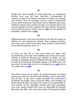 52
Tandis que vous escaladez la rampe glissante, un craquement
derrière vous vous fait faire volte-face. L'entassement de
cristaux, au pied de la rampe, commence à bouger. Les cristaux
sont vivants ! D'un air incrédule, vous les voyez se transformer
en une masse d'anneaux translucides qui se déploient peu à peu,
révélant la forme d'une créature de glace. Le monstre glisse vers
vous en ondulant. Si vous souhaitez fuir cette créature en courant
vers la porte de pierre, rendez-vous au 169. Si vous préférez la
combattre, rendez-vous au 265.
53
Malheureusement, vous avez mal calculé votre élan et la porte se
referme en vous broyant les jambes. Dans quelques minutes,
vous vous serez vidé de votre sang. Votre mission s'achève donc
ici, en même temps que votre vie.
54
Le verre est très fin et vous avez besoin de toute votre
concentration et de toute votre habileté pour éviter de le casser.
Utilisez la Table de Hasard pour obtenir un chiffre. Si vous
possédez la Discipline Kaï de la Maîtrise Psychique de la Matière
ou celle de la Puissance Psychique, ajoutez 3 au chiffre que vous
aurez tiré. Si votre total est de 0 à 4, rendez-vous au 250. De 5 à
12, rendez-vous au 268.
55
Vous êtes à moins de 30 mètres du sommet lorsque vos mains
cessent peu à peu de vous faire mal. Bientôt, vous ne sentez plus
rien du tout : le gel vous a rendu insensible des avant-bras à
l'extrémité des doigts. Dans un dernier effort, vous atteignez un
étroit rebord de glace sur lequel vous pouvez vous agenouiller et
vous reposer un peu. Quelques instants plus tard, cependant,
vous vous rendez compte qu'il vous est impossible de grimper
plus haut. En effet, vous vous trouvez face à des parois de glace
 