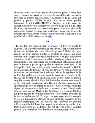 abruptes dont la surface lisse n'offre aucune prise. Il vous faut
donc redescendre. Vous ne retrouvez la sensibilité de vos mains
que plus de quatre heures après, et la morsure du gel vous fait
perdre 5 points d'ENDURANCE. En outre, vous perdez
également 2 point d'HABILETÉ à déduire de votre total de
départ. Cette perte est définitive et durera jusqu'à la fin de votre
vie. Cinq heures vous sont nécessaires pour revenir au pied de la
montagne. Epuisé et rongé par la douleur, vous vous armez de
courage pour essayer de trouver un autre moyen d'échapper à ce
gouffre infernal. Rendez-vous au 182.
56
« Par ma foi ! Un Seigneur Kaï ! s'exclame-t-il, les yeux ronds de
stupeur. J'ai tant désiré retrouver ma liberté, tant attendu qu'on
vienne me délivrer de cette infernale prison ! Mais, bien que
l'espoir ne m'ait jamais quitté, je n'aurais pu penser que mon
sauveur serait un personnage aussi illustre ! » Au plus fort de son
exaltation, le vieil homme est soudain pris d'une quinte de toux ;
lorsqu'enfin il peut reprendre son souffle, il est pâle, épuisé, et ne
peut à nouveau parler que quelques minutes plus tard. « Je
m'appelle Loi-Kymar, dit-il, je suis l'un des Anciens de la Guilde
des Magiciens de Toran. » Il vous montre alors, sous sa toge en
lambeaux, un pendentif en Étoile de Cristal, le symbole de la
guilde. La guilde est connue sous le nom de la Confrérie de
l'Étoile de Cristal et le magicien vous donne ainsi la preuve
tangible de son identité. Vous lui demandez ensuite comment il
se fait qu'il soit emprisonné ici, à Ikaya, à plusieurs centaines de
kilomètres de sa ville natale de Toran. « C'est Vonotar, ce traître
abject qui est responsable de mon tourment. Avant l'invasion du
Sommerlund par les Maîtres des Ténèbres, il a trahi les Maîtres
Kaï pour gagner de nouveaux pouvoirs, les sombres pouvoirs de
la mort et de l'obscurité. Il ne parvint pas, cependant, à remplir
le rôle qui lui avait été attribué dans la stratégie guerrière de ses
maîtres maléfiques. Or, les Maîtres des Ténèbres ne peuvent
tolérer une telle faiblesse, leur esprit monstrueux ignore la pitié.
Dans l'amertume de la défaite, ils ont cherché à tuer Vonotar
pour le punir du crime d'avoir échoué. Vonotar, quant à lui,
 