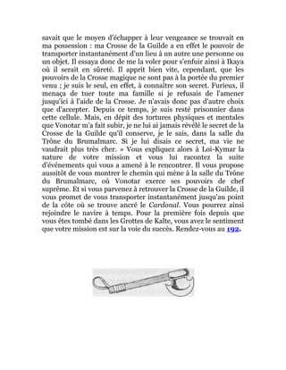 savait que le moyen d'échapper à leur vengeance se trouvait en
ma possession : ma Crosse de la Guilde a en effet le pouvoir de
transporter instantanément d'un lieu à un autre une personne ou
un objet. Il essaya donc de me la voler pour s'enfuir ainsi à Ikaya
où il serait en sûreté. Il apprit bien vite, cependant, que les
pouvoirs de la Crosse magique ne sont pas à la portée du premier
venu ; je suis le seul, en effet, à connaître son secret. Furieux, il
menaça de tuer toute ma famille si je refusais de l'amener
jusqu'ici à l'aide de la Crosse. Je n'avais donc pas d'autre choix
que d'accepter. Depuis ce temps, je suis resté prisonnier dans
cette cellule. Mais, en dépit des tortures physiques et mentales
que Vonotar m'a fait subir, je ne lui ai jamais révélé le secret de la
Crosse de la Guilde qu'il conserve, je le sais, dans la salle du
Trône du Brumalmarc. Si je lui disais ce secret, ma vie ne
vaudrait plus très cher. » Vous expliquez alors à Loi-Kymar la
nature de votre mission et vous lui racontez la suite
d'événements qui vous a amené à le rencontrer. Il vous propose
aussitôt de vous montrer le chemin qui mène à la salle du Trône
du Brumalmarc, où Vonotar exerce ses pouvoirs de chef
suprême. Et si vous parvenez à retrouver la Crosse de la Guilde, il
vous promet de vous transporter instantanément jusqu'au point
de la côte où se trouve ancré le Cardonal. Vous pourrez ainsi
rejoindre le navire à temps. Pour la première fois depuis que
vous êtes tombé dans les Grottes de Kalte, vous avez le sentiment
que votre mission est sur la voie du succès. Rendez-vous au 192.
 