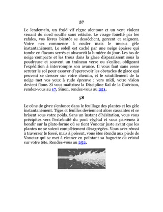 57
Le lendemain, un froid vif règne alentour et un vent violent
venant du nord souffle sans relâche. Le visage fouetté par les
rafales, vos lèvres bientôt se dessèchent, gercent et saignent.
Votre nez commence à couler mais le mucus gèle
instantanément. Le soleil est caché par une neige épaisse qui
tombe en flocons serrés et obscurcit la lumière du jour. Les tas de
neige compacte et les trous dans la glace disparaissent sous la
poudreuse et souvent un traîneau verse ou s'enlise, obligeant
l'expédition à interrompre son avance. Il vous faut sans cesse
scruter le sol pour essayer d'apercevoir les obstacles de glace qui
peuvent se dresser sur votre chemin, et le scintillement de la
neige met vos yeux à rude épreuve ; vers midi, votre vision
devient floue. Si vous maîtrisez la Discipline Kaï de la Guérison,
rendez-vous au 17. Sinon, rendez-vous au 251.
58
Le cône de givre s'enfonce dans le feuillage des plantes et les gèle
instantanément. Tiges et feuilles deviennent alors cassantes et se
brisent sous votre poids. Sans un instant d'hésitation, vous vous
précipitez vers l'extrémité du pont végétal et vous parvenez à
bondir sur la plate-forme où se tient Vonotar juste avant que les
plantes ne se soient complètement désagrégées. Vous avez réussi
à traverser le fossé, mais à présent, vous êtes étendu aux pieds de
Vonotar qui se met à ricaner en pointant sa baguette de cristal
sur votre tête. Rendez-vous au 252.
 